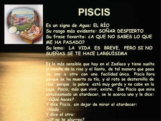 PISCIS   Es un signo de Agua: EL RÍO Su rasgo más evidente: SOÑAR DESPIERTO Su frase favorita: ¿A QUE NO SABES LO QUE ME HA PASADO? Su lema:  LA  VIDA  ES  BREVE,  PERO SI NO SUEÑAS SE TE HACE LARGUÍSIMA Es lo más sensible que hay en el Zodíaco y tiene suelto el muelle de la risa y el llanto, de tal manera que pasa de  uno  a  otro  con  una  facilidad única.  Piscis llora porque se ha muerto su tía, y al rato se desternilla de risa  porque  la pobre  está muy gorda y no cabe en la caja. Piscis, más que vivir, existe.  Ese Piscis que mira entusiasmado un atardecer, se le acerca uno y le dice: - ¿Qué haces? Y dice Piscis, sin dejar de mirar el atardecer: - Nada Y dice el otro: - ¿Y no te aburres? Y remata Piscis: - Si no me interrumpen, no. 