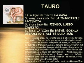 TAURO   Es un signo de Tierra:  LA CASA Su rasgo más evidente:  LA INAGOTABLE PACIENCIA Su frase favorita:  PIENSO, LUEGO  INSISTO Su lema:  LA VIDA ES BREVE, GÓZALA DESPACITO Y ASÍ TE DURA MÁS Tauro,  cuando anda,  no levanta un pie si el otro no lo tiene en el suelo.  Por eso, más que andar, crea historia en cada paso.  Aries se tira del trampolín sin mirar, y Tauro, antes de subirse al trampolín, sabe el nombre del constructor, los materiales empleados, la capacidad de agua y los grados de temperatura, y después se tira.  Aries actúa en la vida con determinación, y Tauro con obstinación.  Aries quiere que todo  el  mundo  le obedezca,  y  Tauro  tiene  una  infinita paciencia  para  que  los  demás  cambien  de opinión. Por lo tanto, su relación podría ser ésta: Aries le dice a Tauro que está a diez metros:  ¡Ven aquí!  Eso es determinación. A lo que Tauro contesta:  ¡No!  Y eso ya es obstinación. 