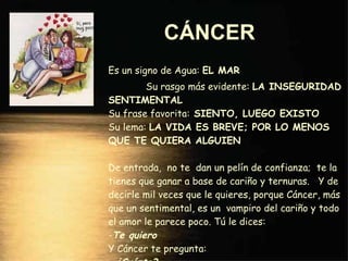 CÁNCER   Es un signo de Agua:  EL MAR  Su rasgo más evidente:  LA INSEGURIDAD SENTIMENTAL Su frase favorita:  SIENTO, LUEGO EXISTO Su lema:  LA VIDA ES BREVE; POR LO MENOS QUE TE QUIERA ALGUIEN De entrada,  no te  dan un pelín de confianza;  te la tienes que ganar a base de cariño y ternuras.  Y de decirle mil veces que le quieres, porque Cáncer, más que un sentimental, es un  vampiro del cariño y todo el amor le parece poco. Tú le dices: - Te quiero Y Cáncer te pregunta: -  ¿Cuánto? 