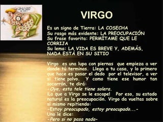 VIRGO   Es un signo de Tierra: LA COSECHA Su rasgo más evidente: LA PREOCUPACIÓN Su frase favorita: PERMÍTAME QUE LE CORRIJA Su lema: LA VIDA ES BREVE Y, ADEMÁS, NADA ESTÁ EN SU SITIO Virgo  es una lupa con piernas  que empieza a ver donde tú terminas.  Llega a tu casa, y lo primero que hace es pasar el dedo  por el televisor, a ver si  tiene polvo.  Y  como  tiene  ese  humor  tan socarrón, te dirá: - Oye, esta tele tiene solera. ¡Lo que a Virgo se le escape!  Por eso, su estado natural es la preocupación. Virgo da vueltas sobre sí mismo repitiendo: -Est oy preocupado, estoy preocupado.. .- Uno le dice: - Pero si no pasa nada - Y Virgo sentencia: - ¡ Eso es lo que más me preocupa! - 