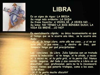 LIBRA   Es un signo de Agua: LA BRISA Su rasgo más evidente: LA DUDA Su frase favorita: A VECES SÍ, A VECES NO... Su lema: NO TENGO LA MÁS MÍNIMA DUDA; LA VIDA ES BREVE...¿O NO? Es mentalmente rápido;  su único inconveniente es que al tiempo que se le ocurre una idea,  se le ocurre una duda: - Sí, sí, lo tengo claro, este año me caso...y si no es este año,  el que viene...,  o  dentro  de  tres,  que tampoco tengo por qué precipitarme - Las  canciones  de Libra  Julio Iglesias son un tratado sobre la indecisión:   ni te tengo, ni te olvido ,  a veces sí, a veces no, ni tu gato gris, ni tu perro fiel . Nunca están  seguros  del todo y eso convierte a Libra en un discutidor  casi  profesional, pero no te lo reconocerá nunca; tienes que ponerle trampas, como a los osos. Tú le dices: - ¡A ti te gusta mucho discutir! Y Libra te dirá: - Eso no es cierto..., y te lo discuto cuanto quieras. 