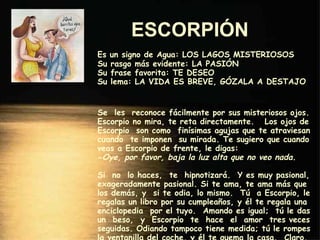 ESCORPIÓN   Es un signo de Agua: LOS LAGOS MISTERIOSOS Su rasgo más evidente: LA PASIÓN Su frase favorita: TE DESEO Su lema: LA VIDA ES BREVE, GÓZALA A DESTAJO Se  les  reconoce fácilmente por sus misteriosos ojos. Escorpio no mira, te reta directamente.  Los ojos de Escorpio  son como  finísimas agujas que te atraviesan cuando  te imponen  su mirada. Te sugiero que cuando veas a Escorpio de frente, le digas: - Oye, por favor, baja la luz alta que no veo nada. Si  no  lo haces,  te  hipnotizará.  Y es muy pasional, exageradamente pasional. Si te ama, te ama más que los demás, y  si te odia, lo mismo.  Tú  a Escorpio, le regalas un libro por su cumpleaños, y él te regala una enciclopedia  por el tuyo.  Amando es igual;  tú le das un  beso,  y  Escorpio  te  hace  el  amor  tres veces seguidas. Odiando tampoco tiene medida; tú le rompes la ventanilla del coche, y él te quema la casa.  Claro, que es lo que Escorpio dice: -  Yo no empecé. 