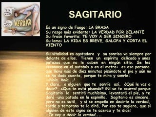 SAGITARIO   Es un signo de Fuego: LA BRASA Su rasgo más evidente: LA VERDAD POR DELANTE Su frase favorita: TE VOY A SER SINCERO Su lema: LA VIDA ES BREVE, GALOPA Y CORTA EL VIENTO Su vitalidad es agotadora  y  su sonrisa va siempre por delante de ellos.  Tienen  un  espíritu  delicado y unas patazas  que  no  le  caben  en  ningún  sitio.  Se  les reconoce en el autobús o en el metro:  es esa persona que lleva más de diez minutos pisándote el pie y aún no se ha dado cuenta, porque te mira y sonríe: - ¡Hola, hola,..! Y claro,  a alguien  que te  sonríe  así,  ¿Qué le vas a decir?, ¿Que te está pisando? ¡Ni se te ocurra! porque Sagitario  lo  sentirá muchísimo, levantará el pie, y te dará  una patada en la espinilla.  Sagitario es sincero, pero no es sutil,  y si se empeña en decirte la verdad, tarde o temprano te la dirá. Por eso te sugiero, que si alguien de este signo se te acerca y te dice: - Te voy a decir la verdad... . Le digas: - ¿Y yo qué te he hecho....?   