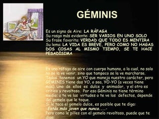 GÉMINIS   Es un signo de Aire:  LA RÁFAGA Su rasgo más evidente:  SER VARIOS EN UNO SOLO Su frase favorita:  VERDAD QUE TODO ES MENTIRA Su lema:  LA VIDA ES BREVE, PERO COMO NO HAGAS DOS  COSAS  AL  MISMO  TIEMPO,  SE  TE  HACE PESADÍSIMA Es una ráfaga de aire con cuerpo humano, a la cual, no solo no se la ve venir, sino que tampoco se la ve marcharse. Todos  tenemos  un YO que maneja nuestro carácter, pero GÉMINIS tiene dos YO, o sea, YO-YO (a veces tiene más). Uno  de  ellos  es  dulce  y  animador,  y el otro es crítico y revoltoso.  Por eso Géminis no tiene término medio: o te ve las  virtudes o te ve los  defectos, depende del gemelo que le toque. Si le toca el gemelo dulce, es posible que te diga: - Estás más joven que nunca.... - Pero como le pilles con el gemelo revoltoso, puede que te diga: -  Ojalá llegues a la edad que representas. 