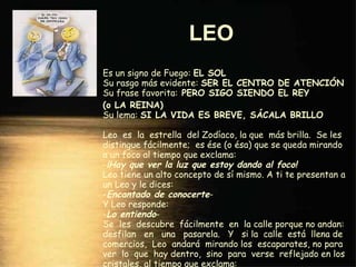 LEO   Es un signo de Fuego:  EL SOL Su rasgo más evidente:  SER EL CENTRO DE ATENCIÓN Su frase favorita:  PERO SIGO SIENDO EL REY  (o LA REINA) Su lema:  SI LA VIDA ES BREVE, SÁCALA BRILLO Leo  es  la  estrella  del Zodíaco, la que  más brilla.  Se les distingue fácilmente;  es ése (o ésa) que se queda mirando a un foco al tiempo que exclama: - ¡Hay que ver la luz que estoy dando al foco! Leo tiene un alto concepto de sí mismo. A ti te presentan a un Leo y le dices: - Encantado de conocerte - Y Leo responde: - Lo entiendo - Se  les  descubre  fácilmente  en  la calle porque no andan: desfilan  en  una  pasarela.  Y  si la  calle  está  llena de comercios,  Leo  andará  mirando los  escaparates, no para ver  lo  que  hay dentro,  sino  para  verse  reflejado en los cristales, al tiempo que exclama: - Si yo no fuera tan caro, me compraba. 