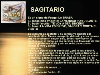 SAGITARIO   Es un signo de Fuego: LA BRASA Su rasgo más evidente: LA VERDAD POR DELANTE Su frase favorita: TE VOY A SER SINCERO Su lema: LA VIDA ES BREVE, GALOPA Y CORTA EL VIENTO Su vitalismo es agotador y su sonrisa va siempre por delante de ellos. Tienen un espíritu delicado y unas patazas que no le caben en ningún sitio. Se les reconoce en el autobús o en el metro: es esa persona que lleva más de diez minutos pisándote el pie y aún no se ha dado cuenta, porque te mira y sonríe: - ¡Hola, hola,..! Y claro, a alguien que te sonríe así, ¿qué le vas a decir?, ¿que te está pisando? ¡ni se te ocurra!, porque Sagitario lo sentirá muchísimo, levantará el pie, y te dará una patada en la espinilla. Sagitario es sincero, pero no es sutil, y si se empeña en decirte la verdad, tarde o temprano te la dirá. Por eso te sugiero, que si alguien de este signo se te acerca y te dice: - Te voy a decir la verdad... .- Le digas: - ¿Y yo qué te he hecho....? - 