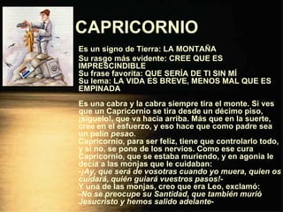 CAPRICORNIO   Es un signo de Tierra: LA MONTAÑA Su rasgo más evidente: CREE QUE ES IMPRESCINDIBLE Su frase favorita: QUE SERÍA DE TI SIN MÍ Su lema: LA VIDA ES BREVE, MENOS MAL QUE ES EMPINADA Es una cabra y la cabra siempre tira el monte. Si ves que un Capricornio se tira desde un décimo piso, ¡síguelo!, que va hacia arriba. Más que en la suerte, cree en el esfuerzo, y eso hace que como padre sea un pelín  pesao . Capricornio, para ser feliz, tiene que controlarlo todo, y si no, se pone de los nervios. Como ese cura Capricornio, que se estaba muriendo, y en agonía le decía a las monjas que le cuidaban: - ¡Ay, que será de vosotras cuando yo muera, quien os cuidará, quién guiará vuestros pasos! - Y una de las monjas, creo que era Leo, exclamó: - No se preocupe su Santidad, que también murió Jesucristo y hemos salido adelante - 