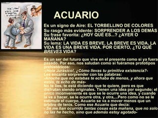 ACUARIO   Es un signo de Aire: EL TORBELLINO DE COLORES Su rasgo más evidente: SORPRENDER A LOS DEMÁS Su frase favorita: ¿HOY QUÉ ES...? ¿AYER O MAÑANA? Su lema: LA VIDA ES BREVE, LA BREVE ES VIDA, LA VIDA ES UNA BREVE VIDA. POR CIERTO, ¿TÚ QUÉ  BREVES  VIDA? Es un ser del futuro que vive en el presente como si ya fuera pasado. Por eso, nos saludan como si fuéramos prototipos prehistóricos: - ¡Hola Jurásico!, ¿Cómo llevas tu primitiva existencia? - Les encanta sorprender con las palabras: - Anoche que no estabas te echaba de menos, y ahora que estás, te echo de más - No te líes, te está diciendo que te quiere, pero es que disfrutan siendo originales. Tienen una idea por segundo; el único inconveniente es que se le ocurre una idea, y cuando la va a hacer, se le ocurre otra, y otra,...Pero como no se le estimule el cuerpo, Acuario se va a mover menos que un árbitro de tenis. Como ese Acuario que decía: -  Se me han ocurrido tantas cosas esta mañana, que no solo no las he hecho, sino que además estoy agotado - 