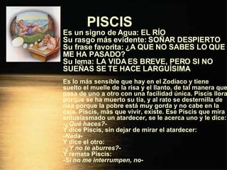 PISCIS   Es un signo de Agua: EL RÍO Su rasgo más evidente: SOÑAR DESPIERTO Su frase favorita: ¿A QUE NO SABES LO QUE ME HA PASADO? Su lema: LA VIDA ES BREVE, PERO SI NO SUEÑAS SE TE HACE LARGUÍSIMA Es lo más sensible que hay en el Zodíaco y tiene suelto el muelle de la risa y el llanto, de tal manera que pasa de uno a otro con una facilidad única. Piscis llora porque se ha muerto su tía, y al rato se desternilla de risa porque la pobre está muy gorda y no cabe en la caja. Piscis, más que vivir, existe. Ese Piscis que mira entusiasmado un atardecer, se le acerca uno y le dice: - ¿Qué haces? - Y dice Piscis, sin dejar de mirar el atardecer: - Nada - Y dice el otro: - ¿Y no te aburres? - Y remata Piscis: - Si no me interrumpen, no - 