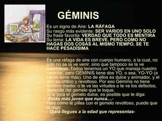 GÉMINIS   Es un signo de Aire:  LA RÁFAGA Su rasgo más evidente:  SER VARIOS EN UNO SOLO Su frase favorita:  VERDAD QUE TODO ES MENTIRA Su lema:  LA VIDA ES BREVE, PERO COMO NO HAGAS DOS COSAS AL MISMO TIEMPO, SE TE HACE PESADÍSIMA Es una ráfaga de aire con cuerpo humano, a la cual, no solo no se la ve venir, sino que tampoco se la ve marcharse. Todos tenemos un YO que maneja nuestro carácter, pero GÉMINIS tiene dos YO, o sea, YO-YO (a veces tiene más). Uno de ellos es dulce y animador, y el otro es crítico y revoltoso. Por eso Géminis no tiene término medio: o te ve las virtudes o te ve los defectos, depende del gemelo que le toque. Si le toca el gemelo dulce, es posible que te diga: - Estás más joven que nunca.... - Pero como le pilles con el gemelo revoltoso, puede que te diga: -  Ojalá llegues a la edad que representas - 