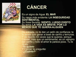 CÁNCER   Es un signo de Agua:  EL MAR Su rasgo más evidente:  LA INSEGURIDAD SENTIMENTAL Su frase favorita:  SIENTO, LUEGO EXISTO Su lema:  LA VIDA ES BREVE; POR LO MENOS QUE TE QUIERA ALGUIEN De entrada, no te dan un pelín de confianza; te la tienes que ganar a base de cariño y ternuras. Y de decirle mil veces que le quieres, porque Cáncer, más que un sentimental, es un vampiro del cariño y todo el amor le parece poco. Tu le dices: - Te quiero - Y Cáncer te pregunta: -  ¿Cuánto? - 