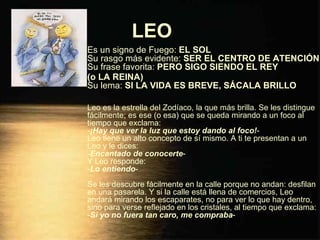 LEO   Es un signo de Fuego:  EL SOL Su rasgo más evidente:  SER EL CENTRO DE ATENCIÓN Su frase favorita:  PERO SIGO SIENDO EL REY  (o LA REINA) Su lema:  SI LA VIDA ES BREVE, SÁCALA BRILLO Leo es la estrella del Zodíaco, la que más brilla. Se les distingue fácilmente; es ese (o esa) que se queda mirando a un foco al tiempo que exclama: - ¡Hay que ver la luz que estoy dando al foco! - Leo tiene un alto concepto de sí mismo. A ti te presentan a un Leo y le dices: - Encantado de conocerte - Y Leo responde: - Lo entiendo - Se les descubre fácilmente en la calle porque no andan: desfilan en una pasarela. Y si la calle está llena de comercios, Leo andará mirando los escaparates, no para ver lo que hay dentro, sino para verse reflejado en los cristales, al tiempo que exclama: - Si yo no fuera tan caro, me compraba - 