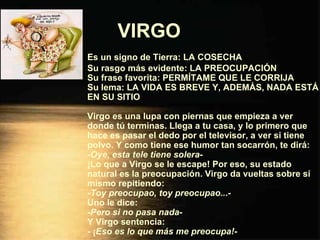 VIRGO   Es un signo de Tierra: LA COSECHA Su rasgo más evidente: LA PREOCUPACIÓN Su frase favorita: PERMÍTAME QUE LE CORRIJA Su lema: LA VIDA ES BREVE Y, ADEMÁS, NADA ESTÁ EN SU SITIO Virgo es una lupa con piernas que empieza a ver donde tú terminas. Llega a tu casa, y lo primero que hace es pasar el dedo por el televisor, a ver si tiene polvo. Y como tiene ese humor tan socarrón, te dirá: - Oye, esta tele tiene solera - ¡Lo que a Virgo se le escape! Por eso, su estado natural es la preocupación. Virgo da vueltas sobre sí mismo repitiendo: - Toy preocupao, toy preocupao.. .- Uno le dice: - Pero si no pasa nada - Y Virgo sentencia: - ¡ Eso es lo que más me preocupa! - 