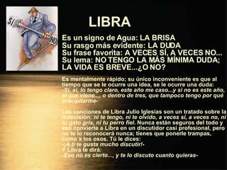 LIBRA   Es un signo de Agua: LA BRISA Su rasgo más evidente: LA DUDA Su frase favorita: A VECES SÍ, A VECES NO... Su lema: NO TENGO LA MÁS MÍNIMA DUDA; LA VIDA ES BREVE...¿O NO? Es mentalmente rápido; su único inconveniente es que al tiempo que se le ocurre una idea, se le ocurre una duda: - Sí, sí, lo tengo claro, este año me caso...y si no es este año, el que viene..., o dentro de tres, que tampoco tengo por qué precipitarme - Las canciones de Libra Julio Iglesias son un tratado sobre la indecisión:  ni te tengo, ni te olvido ,  a veces sí, a veces no, ni tu gato gris, ni tu perro fiel . Nunca están seguros del todo y eso convierte a Libra en un discutidor casi profesional, pero no te lo reconocerá nunca; tienes que ponerle trampas, como a los osos. Tú le dices: - ¡A ti te gusta mucho discutir! - Y Libra te dirá: - Eso no es cierto..., y te lo discuto cuanto quieras - 