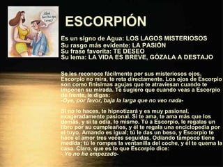 ESCORPIÓN   Es un signo de Agua: LOS LAGOS MISTERIOSOS Su rasgo más evidente: LA PASIÓN Su frase favorita: TE DESEO Su lema: LA VIDA ES BREVE, GÓZALA A DESTAJO Se les reconoce fácilmente por sus misteriosos ojos. Escorpio no mira, te reta directamente. Los ojos de Escorpio son como finísimas agujas que te atraviesan cuando te imponen su mirada. Te sugiero que cuando veas a Escorpio de frente, le digas: - Oye, por favor, baja la larga que no veo nada - Si no lo haces, te hipnotizará y es muy pasional, exageradamente pasional. Si te ama, te ama más que los demás, y si te odia, lo mismo. Tú a Escorpio, le regalas un libro por su cumpleaños, y él te regala una enciclopedia por el tuyo. Amando es igual; tú le das un beso, y Escorpio te hace el amor tres veces seguidas. Odiando tampoco tiene medida; tú le rompes la ventanilla del coche, y él te quema la casa. Claro, que es lo que Escorpio dice: -  Yo no he empezado - 