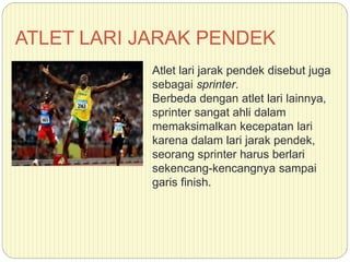 ATLET LARI JARAK PENDEK
Atlet lari jarak pendek disebut juga
sebagai sprinter.
Berbeda dengan atlet lari lainnya,
sprinter sangat ahli dalam
memaksimalkan kecepatan lari
karena dalam lari jarak pendek,
seorang sprinter harus berlari
sekencang-kencangnya sampai
garis finish.
 