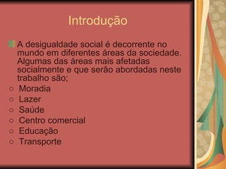 Introdução A desigualdade social é decorrente no mundo em diferentes áreas da sociedade. Algumas das áreas mais afetadas socialmente e que serão abordadas neste trabalho são; ○  Moradia ○  Lazer ○  Saúde ○  Centro comercial ○  Educação ○  Transporte 