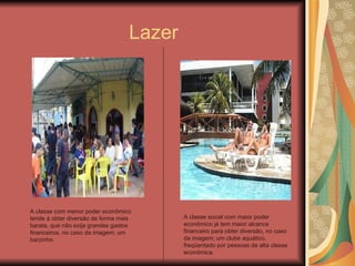 Lazer A classe com menor poder econômico tende á obter diversão de forma mais barata, que não exija grandes gastos financeiros, no caso da imagem; um barzinho. A classe social com maior poder econômico já tem maior alcance financeiro para obter diversão, no caso da imagem; um clube aquático, freqüentado por pessoas de alta classe econômica. 