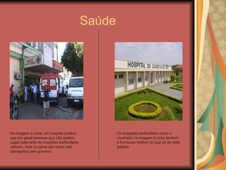 Saúde Na imagem á cima; um hospital público, que em geral pessoas que não podem pagar pela rede de hospitais particulares utilizam, mas no geral são muito mal planejados pelo governo. Os hospitais particulares como o mostrado na imagem á cima tendem á funcionar melhor do que os da rede pública. 