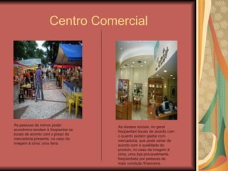 Centro Comercial As pessoas de menor poder econômico tendem á freqüentar os locais de acordo com o preço da mercadoria presente, no caso da imagem á cima; uma feira. As classes sociais, no geral freqüentam locais de acordo com o quanto podem gastar com mercadoria, que pode variar de acordo com a qualidade do produto, no caso da imagem á cima, uma loja provavelmente freqüentada por pessoas de mais condição financeira. 