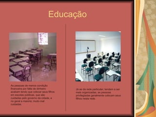 Educação As pessoas de menos condição financeira por falta de dinheiro acabam tendo que colocar seus filhos em escolas públicas, que são cuidadas pelo governo da cidade, e no geral a maioria; muito mal cuidadas. Já as da rede particular; tendem a ser mais organizadas, as pessoas privilegiadas geralmente colocam seus filhos nesta rede. 