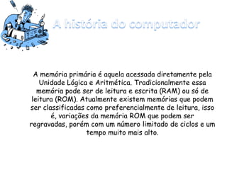A memória primária é aquela acessada diretamente pela
Unidade Lógica e Aritmética. Tradicionalmente essa
memória pode ser de leitura e escrita (RAM) ou só de
leitura (ROM). Atualmente existem memórias que podem
ser classificadas como preferencialmente de leitura, isso
é, variações da memória ROM que podem ser
regravadas, porém com um número limitado de ciclos e um
tempo muito mais alto.
 