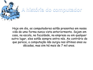 Hoje em dia, os computadores estão presentes em nossa
vida de uma forma nunca vista anteriormente. Sejam em
casa, na escola, na faculdade, na empresa ou em qualquer
outro lugar, eles estão sempre entre nós. Ao contrário do
que parece, a computação não surgiu nos últimos anos ou
décadas, mas sim há mais de 7 mil anos.
 