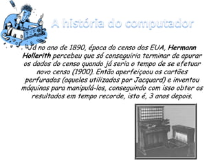 Já no ano de 1890, época do censo dos EUA, Hermann
Hollerith percebeu que só conseguiria terminar de apurar
os dados do censo quando já seria o tempo de se efetuar
novo censo (1900). Então aperfeiçoou os cartões
perfurados (aqueles utilizados por Jacquard) e inventou
máquinas para manipulá-los, conseguindo com isso obter os
resultados em tempo recorde, isto é, 3 anos depois.
 