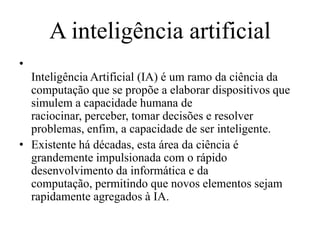 A inteligência artificial
•
Inteligência Artificial (IA) é um ramo da ciência da
computação que se propõe a elaborar dispositivos que
simulem a capacidade humana de
raciocinar, perceber, tomar decisões e resolver
problemas, enfim, a capacidade de ser inteligente.
• Existente há décadas, esta área da ciência é
grandemente impulsionada com o rápido
desenvolvimento da informática e da
computação, permitindo que novos elementos sejam
rapidamente agregados à IA.
 