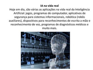 IA na vida real
Hoje em dia, são várias as aplicações na vida real da Inteligência
Artificial: jogos, programas de computador, aplicativos de
segurança para sistemas informacionais, robótica (robôs
auxiliares), dispositivos para reconhecimentos de escrita a mão e
reconhecimento de voz, programas de diagnósticos médicos e
muito mais.
 