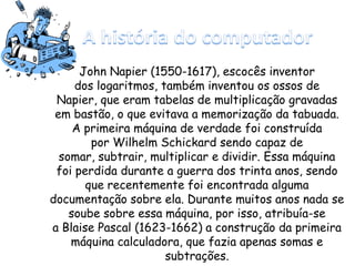John Napier (1550-1617), escocês inventor
dos logaritmos, também inventou os ossos de
Napier, que eram tabelas de multiplicação gravadas
em bastão, o que evitava a memorização da tabuada.
A primeira máquina de verdade foi construída
por Wilhelm Schickard sendo capaz de
somar, subtrair, multiplicar e dividir. Essa máquina
foi perdida durante a guerra dos trinta anos, sendo
que recentemente foi encontrada alguma
documentação sobre ela. Durante muitos anos nada se
soube sobre essa máquina, por isso, atribuía-se
a Blaise Pascal (1623-1662) a construção da primeira
máquina calculadora, que fazia apenas somas e
subtrações.
 