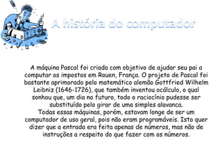 A máquina Pascal foi criada com objetivo de ajudar seu pai a
computar os impostos em Rouen, França. O projeto de Pascal foi
bastante aprimorado pelo matemático alemão Gottfried Wilhelm
Leibniz (1646-1726), que também inventou ocálculo, o qual
sonhou que, um dia no futuro, todo o raciocínio pudesse ser
substituído pelo girar de uma simples alavanca.
Todas essas máquinas, porém, estavam longe de ser um
computador de uso geral, pois não eram programáveis. Isto quer
dizer que a entrada era feita apenas de números, mas não de
instruções a respeito do que fazer com os números.
 