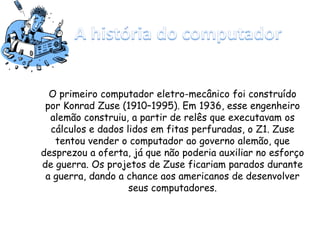 O primeiro computador eletro-mecânico foi construído
por Konrad Zuse (1910–1995). Em 1936, esse engenheiro
alemão construiu, a partir de relês que executavam os
cálculos e dados lidos em fitas perfuradas, o Z1. Zuse
tentou vender o computador ao governo alemão, que
desprezou a oferta, já que não poderia auxiliar no esforço
de guerra. Os projetos de Zuse ficariam parados durante
a guerra, dando a chance aos americanos de desenvolver
seus computadores.
 