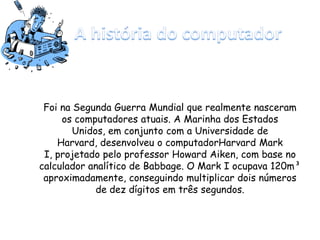 Foi na Segunda Guerra Mundial que realmente nasceram
os computadores atuais. A Marinha dos Estados
Unidos, em conjunto com a Universidade de
Harvard, desenvolveu o computadorHarvard Mark
I, projetado pelo professor Howard Aiken, com base no
calculador analítico de Babbage. O Mark I ocupava 120m³
aproximadamente, conseguindo multiplicar dois números
de dez dígitos em três segundos.
 