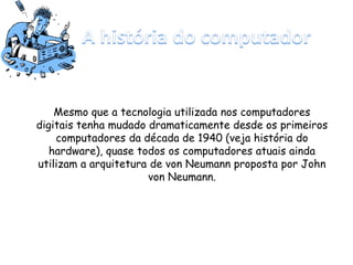 Mesmo que a tecnologia utilizada nos computadores
digitais tenha mudado dramaticamente desde os primeiros
computadores da década de 1940 (veja história do
hardware), quase todos os computadores atuais ainda
utilizam a arquitetura de von Neumann proposta por John
von Neumann.
 