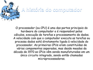 O processador (ou CPU) é uma das partes principais do
hardware do computador e é responsável pelos
cálculos, execução de tarefas e processamento de dados.
A velocidade com que o computador executa as tarefas ou
processa dados está diretamente ligada à velocidade do
processador. As primeiras CPUs eram constituídas de
vários componentes separados, mas desde meados da
década de 1970 as CPUs vêm sendo manufaturadas em um
único circuito integrado, sendo então chamadas
microprocessadores.
 