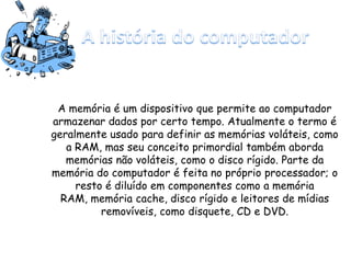 A memória é um dispositivo que permite ao computador
armazenar dados por certo tempo. Atualmente o termo é
geralmente usado para definir as memórias voláteis, como
a RAM, mas seu conceito primordial também aborda
memórias não voláteis, como o disco rígido. Parte da
memória do computador é feita no próprio processador; o
resto é diluído em componentes como a memória
RAM, memória cache, disco rígido e leitores de mídias
removíveis, como disquete, CD e DVD.
 