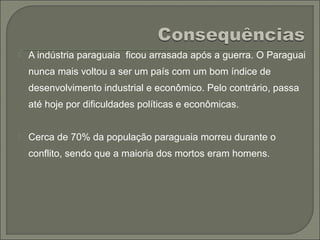  A indústria paraguaia ficou arrasada após a guerra. O Paraguai
nunca mais voltou a ser um país com um bom índice de
desenvolvimento industrial e econômico. Pelo contrário, passa
até hoje por dificuldades políticas e econômicas.
 Cerca de 70% da população paraguaia morreu durante o
conflito, sendo que a maioria dos mortos eram homens.
 