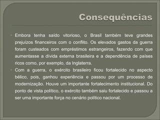  Embora tenha saído vitorioso, o Brasil também teve grandes
prejuízos financeiros com o conflito. Os elevados gastos da guerra
foram custeados com empréstimos estrangeiros, fazendo com que
aumentasse a dívida externa brasileira e a dependência de países
ricos como, por exemplo, da Inglaterra.
 Com a guerra, o exército brasileiro ficou fortalecido no aspecto
bélico, pois, ganhou experiência e passou por um processo de
modernização. Houve um importante fortalecimento institucional. Do
ponto de vista político, o exército também saiu fortalecido e passou a
ser uma importante força no cenário político nacional.
 