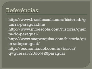  http://www.brasilescola.com/historiab/g
uerra-paraguai.htm
 http://www.infoescola.com/historia/guer
ra-do-paraguai/
 http://www.suapesquisa.com/historia/gu
erradoparaguai/
 http://economia.uol.com.br/busca?
q=guerra%20do%20paraguai
 