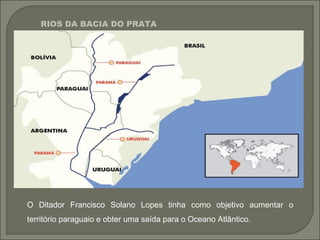 O Ditador Francisco Solano Lopes tinha como objetivo aumentar o
território paraguaio e obter uma saída para o Oceano Atlântico.
RIOS DA BACIA DO PRATA
 
