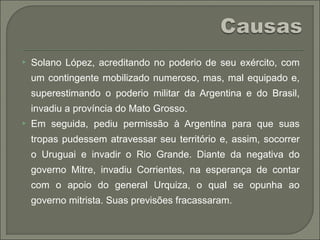  Solano López, acreditando no poderio de seu exército, com
um contingente mobilizado numeroso, mas, mal equipado e,
superestimando o poderio militar da Argentina e do Brasil,
invadiu a província do Mato Grosso.
 Em seguida, pediu permissão à Argentina para que suas
tropas pudessem atravessar seu território e, assim, socorrer
o Uruguai e invadir o Rio Grande. Diante da negativa do
governo Mitre, invadiu Corrientes, na esperança de contar
com o apoio do general Urquiza, o qual se opunha ao
governo mitrista. Suas previsões fracassaram.
 