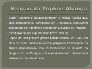  Brasil, Argentina e Uruguai formaram a Tríplice Aliança que,
após derrotarem os paraguaios em Uruguaiana, expulsaram
suas tropas da Argentina e prepararam a invasão do Paraguai.
 Acreditava-se que a guerra seria breve. Não foi.
 Depois de uma primeira grande batalha campal em Tuiuti, em
maio de 1866, quando o exército paraguaio foi destruído, os
aliados depararam-se com as fortificações de Humaitá, às
margens do rio Paraguai, onde permaneceram praticamente
inativos por mais de um ano.
 