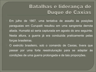  Em julho de 1867, uma tentativa de assalto às posições
paraguaias em Curupaiti resultou em uma sangrenta derrota
aliada. Humaitá só seria capturada em agosto do ano seguinte.
Nesta altura, a guerra já era conduzida praticamente pelas
forças brasileiras.
 O exército brasileiro, sob o comando de Caxias, tivera que
passar por uma forte reestruturação para se adaptar às
condições de uma guerra prolongada e de tais proporções.
 