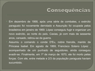  Em dezembro de 1868, após uma série de combates, o exército
paraguaio foi novamente derrotado e Assunção foi ocupada pelos
brasileiros em janeiro de 1869. López conseguiu fugir e organizar um
novo exército, ao norte do país. Caxias, já com mais de sessenta
anos, cansado, retirou-se da guerra.
 Assumiu o comando o conde D'Eu, nobre francês, marido da
Princesa Isabel. Em agosto de 1869, Francisco Solano López ,
acompanhado de um punhado de seguidores, ainda conseguiu
evadir-se. Finalmente, em 1º de março de 1870, ele foi morto pelas
forças. Com ele, entre metade e 2/3 da população paraguaia haviam
sucumbido.
 