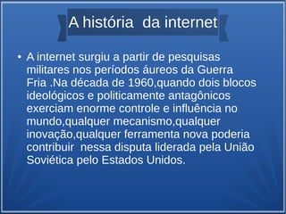 A história da internet 
● A internet surgiu a partir de pesquisas 
militares nos períodos áureos da Guerra 
Fria .Na década de 1960,quando dois blocos 
ideológicos e politicamente antagônicos 
exerciam enorme controle e influência no 
mundo,qualquer mecanismo,qualquer 
inovação,qualquer ferramenta nova poderia 
contribuir nessa disputa liderada pela União 
Soviética pelo Estados Unidos. 
 
