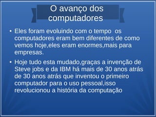 O avanço dos 
computadores 
● Eles foram evoluindo com o tempo os 
computadores eram bem diferentes de como 
vemos hoje,eles eram enormes,mais para 
empresas. 
● Hoje tudo esta mudado,graças a invenção de 
Steve jobs e da IBM há mais de 30 anos atrás 
de 30 anos atrás que inventou o primeiro 
computador para o uso pessoal,isso 
revolucionou a história da computação 
 