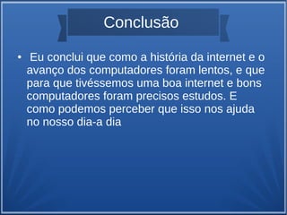 Conclusão 
● Eu conclui que como a história da internet e o 
avanço dos computadores foram lentos, e que 
para que tivéssemos uma boa internet e bons 
computadores foram precisos estudos. E 
como podemos perceber que isso nos ajuda 
no nosso dia-a dia 
 