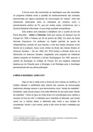 A forma como são construídas as reportagens que são veiculadas
no programa trabalha muito a questão do desfavorecimento das camadas
denominadas por alguns estudiosos da comunicação de “massa”, onde são
nitidamente

observadas

tanto

os

interesses

da

empresa

como

o

posicionamento político da TV, que por muitas vezes, confronta-se com o
Governo Estadual e Municipal, no que tange questões sociopolíticas.
Esta análise será realizada e trabalhará com o auxílio do livro de
Pierre Bourdieu – Sobre a Televisão. Este que nasceu em Denguin (sul da
França) em 1930 e Faleceu em 25 de janeiro de 2002. Foi aluno da École
Normale Superieure; Foi professor na Argélia (período da guerra de
independência), período em que estudou a vida dos kabyla (Esquisse d’une
theorie da la pratique). Atuou como diretor da École des Hautes Études en
Sciences Sociales – VIe em 1964; Em 1975 fundou a Revista Actes de la
Recherche en Sciences Sociales, resgatando uma proposta de intelectual
coletivo presente em Durkheim (L’Année Sociologique); Em 1981 assumiu a
cadeira de Sociologia no Collège de France; Em sua trajetória intelectual
deslocou-se da Filosofia para a Etnologia e da Etnologia para a Sociologia
permanecendo até sua ultima publicação.

A MÍDIA E BOURDIEU: CONFLITO?

Hoje em dia é nítida como a forma de criar notícias se modificou. O
modelo utilizado e solidificado pela maioria dos veículos de comunicação
tradicionais abrange sempre o que denominamos como “retrato da realidade”.
Entretanto, cada veículo possui uma visão diferente do que seria esse “retrato
da realidade”. Todos os tipos de mídia levam em consideração seus valores e
crenças na hora de criar1 a realidade que é assistida na televisão, que muitas
vezes (ou a maioria delas) é distorcida pela mídia e que sempre foi
considerada “neutra” e por muitos, ainda é tida como de fato a realidade que
vivemos.

1

Criar a realidade significa moldar o que o telespectador vê, e assim, absorver o conteúdo de acordo
com o que TV (mídia em questão) propõe como sendo a “verdade”.

 