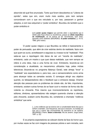 absorvido tal qual fora anunciado. Tanto que foram descobertos os “Líderes de
opinião”, estes que sim, eram muito mais aceitos, pois nem sempre
concordavam com o que era veiculado e, por isso, passavam a ganhar
adeptos, e com isso adquiriam o “poder simbólico”. Bourdieu diz também que o
poder simbólico é
[um] poder quase mágico que permite obter o equivalente que é
obtido pela força (física ou econômica), graças ao efeito específico
de mobilização, só se exerce se for reconhecido, quer dizer,
ignorado como arbitrário (BOURDIEU. O poder simbólico, p. 14-15.
1989, grifo nosso).

O poder quase mágico a que Bourdieu se refere é basicamente o
poder de persuasão, que além de criar estórias dentro da realidade, fazia com
que quem as ouvia, acreditassem e seguisse ou vivesse na tal “realidade”. Pois
sabe-se que a reportagem não deixa de ser um “recorte da realidade”,
entretanto, cada um mostra o que quer dessa realidade, que nem sempre se
refere à uma ideia, mas a uma forma de viver. Entretanto, levando-se em
consideração a atualidade, os mecanismos utilizados hoje, pelas mídias
televisivas (focando-se no programa Balanço Geral), este almeja “levar” a
“realidade” aos expectadores e, para isso, usa o sensacionalismo como arma
para alcançar todas as camadas sociais. E consegue atingir seu objetivo
quando, os telespectadores dão o feedback que a emissora deseja. Chamar
atenção das pessoas para os problemas da cidade são, de fato, importantes,
entretanto, existem outras formas de se fazer ouvir e mostrar de forma não tão
violenta ou chocante. Pois mesmo que inconscientemente os repórteres,
editores, diretores, apresentadores não estejam querendo chamar a atenção
pelo chocante, acabam como Bourdieu diz, cometendo a chamada “violência
simbólica” que seria
[...] uma violência que se exerce com a cumplicidade tácita dos que a
sofrem e também, com frequencia, dos que a exercem, na medida em
que uns e outros são inconscientes de exercê-la ou de sofrê-la.
(BOURDIEU, Pierre. Sobre a televisão. Rio de Janeiro: Jorge Zahar,
1997. p. 22)

E os próprios expectadores se colocam diante da face do horror que,
por muitas vezes se faz com imagens de pessoas pobres e sem moradia, sem

 